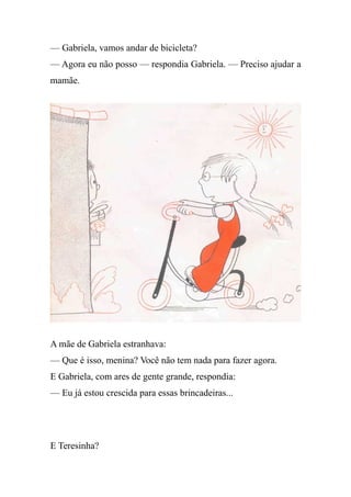 — Gabriela, vamos andar de bicicleta?
— Agora eu não posso — respondia Gabriela. — Preciso ajudar a
mamãe.
A mãe de Gabriela estranhava:
— Que é isso, menina? Você não tem nada para fazer agora.
E Gabriela, com ares de gente grande, respondia:
— Eu já estou crescida para essas brincadeiras...
E Teresinha?
 