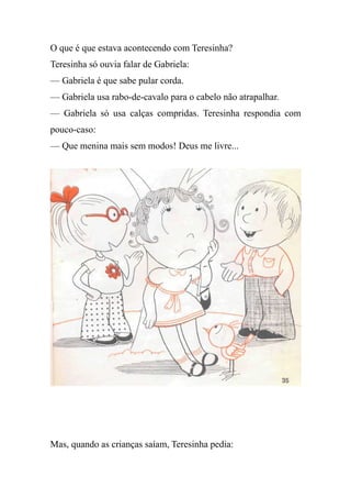 O que é que estava acontecendo com Teresinha?
Teresinha só ouvia falar de Gabriela:
— Gabriela é que sabe pular corda.
— Gabriela usa rabo-de-cavalo para o cabelo não atrapalhar.
— Gabriela só usa calças compridas. Teresinha respondia com
pouco-caso:
— Que menina mais sem modos! Deus me livre...
Mas, quando as crianças saíam, Teresinha pedia:
 