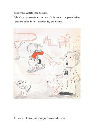 pulseirinha, vestido todo bordado.
Gabriela empurrando o carrinho da boneca, comportadíssima.
Teresinha pulando sela, assoviando, levadíssima.
As duas se olharam, no começo, desconfiadíssimas.
 