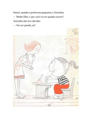 Ontem, quando a professora perguntou a Teresinha:
— Minha filha, o que você vai ser quando crescer?
Teresinha não teve dúvidas:
— Vou ser grande, ué!
 