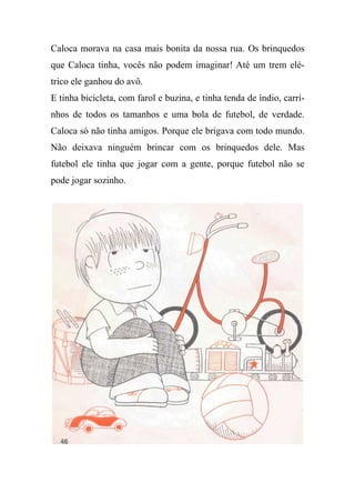 Caloca morava na casa mais bonita da nossa rua. Os brinquedos
que Caloca tinha, vocês não podem imaginar! Até um trem elé-
trico ele ganhou do avô.
E tinha bicicleta, com farol e buzina, e tinha tenda de índio, carri-
nhos de todos os tamanhos e uma bola de futebol, de verdade.
Caloca só não tinha amigos. Porque ele brigava com todo mundo.
Não deixava ninguém brincar com os brinquedos dele. Mas
futebol ele tinha que jogar com a gente, porque futebol não se
pode jogar sozinho.
 