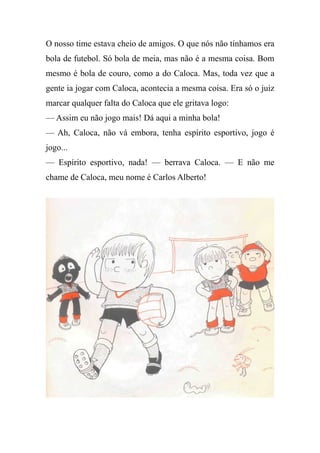 O nosso time estava cheio de amigos. O que nós não tínhamos era
bola de futebol. Só bola de meia, mas não é a mesma coisa. Bom
mesmo é bola de couro, como a do Caloca. Mas, toda vez que a
gente ia jogar com Caloca, acontecia a mesma coisa. Era só o juiz
marcar qualquer falta do Caloca que ele gritava logo:
— Assim eu não jogo mais! Dá aqui a minha bola!
— Ah, Caloca, não vá embora, tenha espírito esportivo, jogo é
jogo...
— Espírito esportivo, nada! — berrava Caloca. — E não me
chame de Caloca, meu nome é Carlos Alberto!
 
