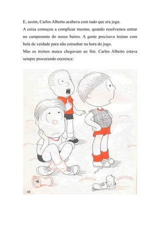 E, assim, Carlos Alberto acabava com tudo que era jogo.
A coisa começou a complicar mesmo, quando resolvemos entrar
no campeonato do nosso bairro. A gente precisava treinar com
bola de verdade para não estranhar na hora do jogo.
Mas os treinos nunca chegavam ao fim. Carlos Alberto estava
sempre procurando encrenca:
 