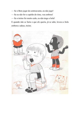 — Se o Beto jogar de centroavante, eu não jogo!
— Se eu não for o capitão do time, vou embora!
— Se o treino for muito cedo, eu não trago a bola!
E quando não se fazia o que ele queria, já se sabe, levava a bola
embora e adeus, treino.
 