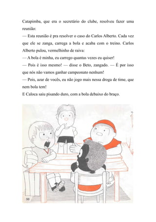 Catapimba, que era o secretário do clube, resolveu fazer uma
reunião:
— Esta reunião é pra resolver o caso do Carlos Alberto. Cada vez
que ele se zanga, carrega a bola e acaba com o treino. Carlos
Alberto pulou, vermelhinho de raiva:
— A bola é minha, eu carrego quantas vezes eu quiser!
— Pois é isso mesmo! — disse o Beto, zangado. — É por isso
que nós não vamos ganhar campeonato nenhum!
— Pois, azar de vocês, eu não jogo mais nessa droga de time, que
nem bola tem!
E Caloca saiu pisando duro, com a bola debaixo do braço.
 