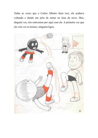 Todas as vezes que o Carlos Alberto fazia isso, ele acabava
voltando e dando um jeito de entrar no time de novo. Mas,
daquela vez, nós estávamos por aqui com ele. A primeira vez que
ele veio ver os treinos, ninguém ligou.
 