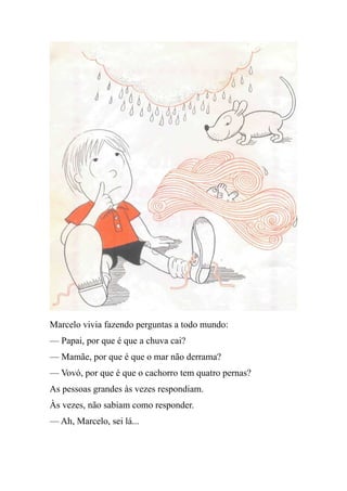 Marcelo vivia fazendo perguntas a todo mundo:
— Papai, por que é que a chuva cai?
— Mamãe, por que é que o mar não derrama?
— Vovó, por que é que o cachorro tem quatro pernas?
As pessoas grandes às vezes respondiam.
Às vezes, não sabiam como responder.
— Ah, Marcelo, sei lá...
 