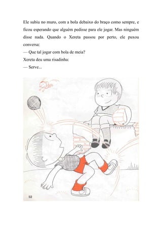 Ele subiu no muro, com a bola debaixo do braço como sempre, e
ficou esperando que alguém pedisse para ele jogar. Mas ninguém
disse nada. Quando o Xereta passou por perto, ele puxou
conversa:
— Que tal jogar com bola de meia?
Xereta deu uma risadinha:
— Serve...
 