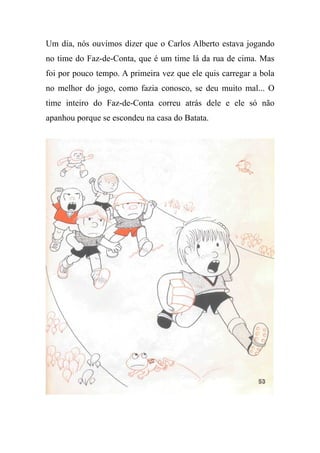 Um dia, nós ouvimos dizer que o Carlos Alberto estava jogando
no time do Faz-de-Conta, que é um time lá da rua de cima. Mas
foi por pouco tempo. A primeira vez que ele quis carregar a bola
no melhor do jogo, como fazia conosco, se deu muito mal... O
time inteiro do Faz-de-Conta correu atrás dele e ele só não
apanhou porque se escondeu na casa do Batata.
 