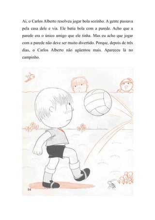 Aí, o Carlos Alberto resolveu jogar bola sozinho. A gente passava
pela casa dele e via. Ele batia bola com a parede. Acho que a
parede era o único amigo que ele tinha. Mas eu acho que jogar
com a parede não deve ser muito divertido. Porque, depois de três
dias, o Carlos Alberto não agüentou mais. Apareceu lá no
campinho.
 