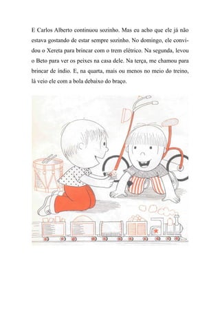 E Carlos Alberto continuou sozinho. Mas eu acho que ele já não
estava gostando de estar sempre sozinho. No domingo, ele convi-
dou o Xereta para brincar com o trem elétrico. Na segunda, levou
o Beto para ver os peixes na casa dele. Na terça, me chamou para
brincar de índio. E, na quarta, mais ou menos no meio do treino,
lá veio ele com a bola debaixo do braço.
 