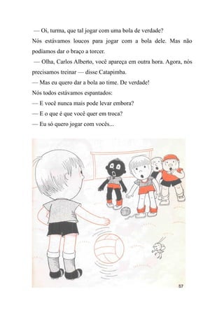 — Oi, turma, que tal jogar com uma bola de verdade?
Nós estávamos loucos para jogar com a bola dele. Mas não
podíamos dar o braço a torcer.
— Olha, Carlos Alberto, você apareça em outra hora. Agora, nós
precisamos treinar — disse Catapimba.
— Mas eu quero dar a bola ao time. De verdade!
Nós todos estávamos espantados:
— E você nunca mais pode levar embora?
— E o que é que você quer em troca?
— Eu só quero jogar com vocês...
 