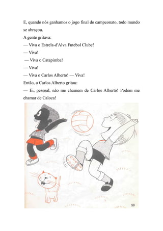 E, quando nós ganhamos o jogo final do campeonato, todo mundo
se abraçou.
A gente gritava:
— Viva o Estrela-d'Alva Futebol Clube!
— Viva!
— Viva o Catapimba!
— Viva!
— Viva o Carlos Alberto! — Viva!
Então, o Carlos Alberto gritou:
— Ei, pessoal, não me chamem de Carlos Alberto! Podem me
chamar de Caloca!
 