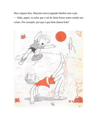 Daí a alguns dias, Marcelo estava jogando futebol com o pai:
— Sabe, papai, eu acho que o tal de latim botou nome errado nas
coisas. Por exemplo: por que é que bola chama bola?
 