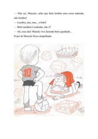 — Não sei, Marcelo, acho que bola lembra uma coisa redonda,
não lembra?
— Lembra, sim, mas... e bolo?
— Bolo também é redondo, não é?
— Ah, essa não! Mamãe vive fazendo bolo quadrado...
O pai de Marcelo ficou atrapalhado.
 