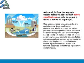 A disposição final inadequada
desses resíduos pode causar danos
significativos ao solo, ar e água e
riscos a saúde da população.

Uma vez que nosso organismo entra em
contato com a água ou alimento
contaminado, ele bioacumula, os metais
pesados, os quais podem causar uma série
de efeitos biológicos. Esta bioacumulação
não só ocorre em humanos, mas em todos
os seres vivos, por exemplo: plantas, frutos,
animais aquáticos, animais terrestres que se
alimentam de plantas contaminadas ou
bebem água contaminada e aves que
também podem se alimentar de organismos
contaminados.
 