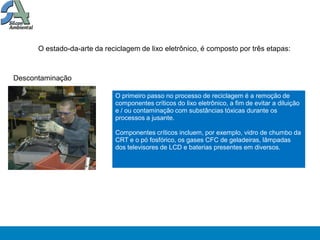 O estado-da-arte da reciclagem de lixo eletrônico, é composto por três etapas:



Descontaminação

                             O primeiro passo no processo de reciclagem é a remoção de
                             componentes críticos do lixo eletrônico, a fim de evitar a diluição
                             e / ou contaminação com substâncias tóxicas durante os
                             processos a jusante.

                             Componentes críticos incluem, por exemplo, vidro de chumbo da
                             CRT e o pó fosfórico, os gases CFC de geladeiras, lâmpadas
                             dos televisores de LCD e baterias presentes em diversos.
 