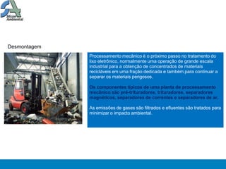 Desmontagem
              Processamento mecânico é o próximo passo no tratamento do
              lixo eletrônico, normalmente uma operação de grande escala
              industrial para a obtenção de concentrados de materiais
              recicláveis em uma fração dedicada e também para continuar a
              separar os materiais perigosos.

              Os componentes típicos de uma planta de processamento
              mecânico são pré-trituradores, trituradores, separadores
              magnéticos, separadores de correntes e separadores de ar.

              As emissões de gases são filtrados e efluentes são tratados para
              minimizar o impacto ambiental.
 