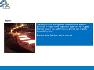 Refino
         Terceiro passo da reciclagem de lixo eletrônico é de refino.
         Refino de recursos no lixo eletrônico é possível e as soluções
         técnicas existem para voltar matérias-primas, com impacto
         ambiental mínimo.

         Refundição de Plásticos , vidros e metais.
 