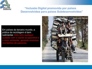 “Inclusão Digital promovida por países
                Desenvolvidos para países Subdesenvolvidos”




Em países do terceiro mundo, a
prática da reciclagem é bem
rudimentar, feita sem qualquer
cuidado com a saúde ocupacional e
o meio ambiente, gerando enormes
montanhas de passivos.
 