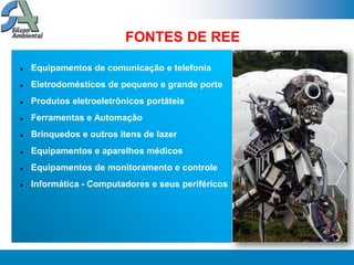FONTES DE REE

   Equipamentos de comunicação e telefonia
   Eletrodomésticos de pequeno e grande porte
   Produtos eletroeletrônicos portáteis
   Ferramentas e Automação
   Brinquedos e outros itens de lazer
   Equipamentos e aparelhos médicos
   Equipamentos de monitoramento e controle
   Informática - Computadores e seus periféricos
 