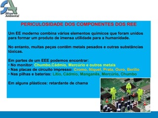 PERICULOSIDADE DOS COMPONENTES DOS REE
Um EE moderno combina vários elementos químicos que foram unidos
para formar um produto de imensa utilidade para a humanidade.

No entanto, muitas peças contêm metais pesados e outras substâncias
tóxicas.

Em partes de um EEE podemos encontrar:
• No monitor: Chumbo,Cádmio, Mercúrio e outros metais
• Nas placas de circuito impresso: Cromo, Níquel, Prata, Ouro, Berílio
• Nas pilhas e baterias: Lítio, Cádmio, Manganês, Mercúrio, Chumbo

Em alguns plásticos: retardante de chama
 