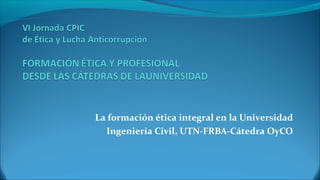 La formación ética integral en la Universidad
Ingeniería Civil, UTN-FRBA-Cátedra OyCO
 