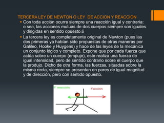 TERCERA LEY DE NEWTON O LEY DE ACCION Y REACCION
 Con toda acción ocurre siempre una reacción igual y contraria:
  o sea, las acciones mutuas de dos cuerpos siempre son iguales
  y dirigidas en sentido opuesto.6
 La tercera ley es completamente original de Newton (pues las
  dos primeras ya habían sido propuestas de otras maneras por
  Galileo, Hooke y Huygens) y hace de las leyes de la mecánica
  un conjunto lógico y completo. Expone que por cada fuerza que
  actúa sobre un cuerpo (empuje), este realiza una fuerza de
  igual intensidad, pero de sentido contrario sobre el cuerpo que
  la produjo. Dicho de otra forma, las fuerzas, situadas sobre la
  misma recta, siempre se presentan en pares de igual magnitud
  y de dirección, pero con sentido opuesto.
 