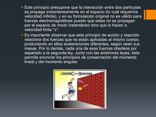  Este principio presupone que la interacción entre dos partículas
  se propaga instantáneamente en el espacio (lo cual requeriría
  velocidad infinita), y en su formulación original no es válido para
  fuerzas electromagnéticas puesto que estas no se propagan
  por el espacio de modo instantáneo sino que lo hacen a
  velocidad finita "c".
 Es importante observar que este principio de acción y reacción
  relaciona dos fuerzas que no están aplicadas al mismo cuerpo,
  produciendo en ellos aceleraciones diferentes, según sean sus
  masas. Por lo demás, cada una de esas fuerzas obedece por
  separado a la segunda ley. Junto con las anteriores leyes, ésta
  permite enunciar los principios de conservación del momento
  lineal y del momento angular.
 