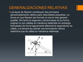 GENERALIZACIONES RELATIVAS
 Las leyes de Newton constituyen tres principios
  aproximadamente válidos para velocidades pequeñas. La
  forma en que Newton las formuló no era la más general
  posible. De hecho la segunda y tercera leyes en su forma
  original no son válidas en mecánica relativista sin embargo
  formulados de forma ligeramente diferente la segunda ley es
  válida, y la tercera ley admite una formulación menos
  restrictiva que es válida en mecánica relativista.
 