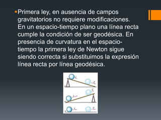 Primera ley, en ausencia de campos
 gravitatorios no requiere modificaciones.
 En un espacio-tiempo plano una línea recta
 cumple la condición de ser geodésica. En
 presencia de curvatura en el espacio-
 tiempo la primera ley de Newton sigue
 siendo correcta si substituimos la expresión
 línea recta por línea geodésica.
 