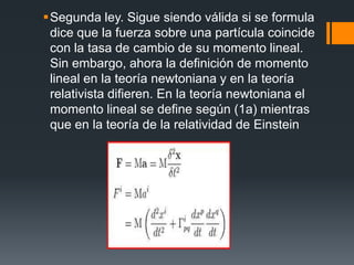 Segunda ley. Sigue siendo válida si se formula
 dice que la fuerza sobre una partícula coincide
 con la tasa de cambio de su momento lineal.
 Sin embargo, ahora la definición de momento
 lineal en la teoría newtoniana y en la teoría
 relativista difieren. En la teoría newtoniana el
 momento lineal se define según (1a) mientras
 que en la teoría de la relatividad de Einstein
 