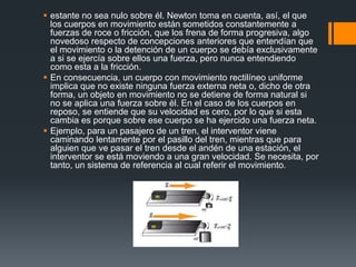  estante no sea nulo sobre él. Newton toma en cuenta, así, el que
  los cuerpos en movimiento están sometidos constantemente a
  fuerzas de roce o fricción, que los frena de forma progresiva, algo
  novedoso respecto de concepciones anteriores que entendían que
  el movimiento o la detención de un cuerpo se debía exclusivamente
  a si se ejercía sobre ellos una fuerza, pero nunca entendiendo
  como esta a la fricción.
 En consecuencia, un cuerpo con movimiento rectilíneo uniforme
  implica que no existe ninguna fuerza externa neta o, dicho de otra
  forma, un objeto en movimiento no se detiene de forma natural si
  no se aplica una fuerza sobre él. En el caso de los cuerpos en
  reposo, se entiende que su velocidad es cero, por lo que si esta
  cambia es porque sobre ese cuerpo se ha ejercido una fuerza neta.
 Ejemplo, para un pasajero de un tren, el interventor viene
  caminando lentamente por el pasillo del tren, mientras que para
  alguien que ve pasar el tren desde el andén de una estación, el
  interventor se está moviendo a una gran velocidad. Se necesita, por
  tanto, un sistema de referencia al cual referir el movimiento.
 