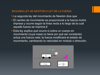SEGUNDA LEY DE NEWTON O LEY DE LA FUERZA

 La segunda ley del movimiento de Newton dice que
 El cambio de movimiento es proporcional a la fuerza motriz
  impresa y ocurre según la línea recta a lo largo de la cual
  aquella fuerza se imprime.6
 Esta ley explica qué ocurre si sobre un cuerpo en
  movimiento (cuya masa no tiene por qué ser constante)
  actúa una fuerza neta: la fuerza modificará el estado de
  movimiento, cambiando la velocidad en módulo o dirección.
 