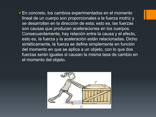  En concreto, los cambios experimentados en el momento
  lineal de un cuerpo son proporcionales a la fuerza motriz y
  se desarrollan en la dirección de esta; esto es, las fuerzas
  son causas que producen aceleraciones en los cuerpos.
  Consecuentemente, hay relación entre la causa y el efecto,
  esto es, la fuerza y la aceleración están relacionadas. Dicho
  sintéticamente, la fuerza se define simplemente en función
  del momento en que se aplica a un objeto, con lo que dos
  fuerzas serán iguales si causan la misma tasa de cambio en
  el momento del objeto.
 