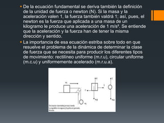  De la ecuación fundamental se deriva también la definición
  de la unidad de fuerza o newton (N). Si la masa y la
  aceleración valen 1, la fuerza también valdrá 1; así, pues, el
  newton es la fuerza que aplicada a una masa de un
  kilogramo le produce una aceleración de 1 m/s². Se entiende
  que la aceleración y la fuerza han de tener la misma
  dirección y sentido.
 La importancia de esa ecuación estriba sobre todo en que
  resuelve el problema de la dinámica de determinar la clase
  de fuerza que se necesita para producir los diferentes tipos
  de movimiento: rectilíneo uniforme (m.r.u), circular uniforme
  (m.c.u) y uniformemente acelerado (m.r.u.a).
 
