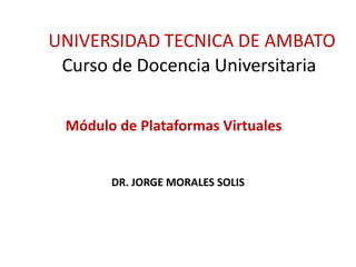 UNIVERSIDAD TECNICA DE AMBATO
 Curso de Docencia Universitaria

 Módulo de Plataformas Virtuales


       DR. JORGE MORALES SOLIS
 