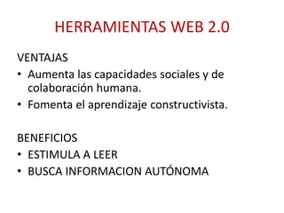 HERRAMIENTAS WEB 2.0
VENTAJAS
• Aumenta las capacidades sociales y de
colaboración humana.
• Fomenta el aprendizaje constructivista.
BENEFICIOS
• ESTIMULA A LEER
• BUSCA INFORMACION AUTÓNOMA