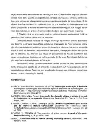 13



ração no ambiente, enquadraram-se na categoria bom. O download de arquivos foi consi-
derado muito bom. Quanto aos aspectos relacionados à navegação, a maioria considerou
boa, uma vez que as telas propiciam uma navegação agradável e de forma rápida. O de-
sign da interface também foi considerado bom. No que se refere ao desempenho do am-
biente (velocidade) a maioria dos entrevistados consideraram regular. Em relação ao for-
mato dos materiais, os gráficos foram considerados bons e os audiovisuais regulares.
      O AVA Moodle é um importante e valioso instrumento para a educação à distância
permitindo uma postura cooperativa de interação.
      Destes resultados positivos em relação ao design da interface, formato dos materi-
ais, desenho e estrutura dos gráficos, estrutura e organização do AVA, formas de intera-
ção e funcionalidades do ambiente, formas de despertar o interesse dos alunos, disponibi-
lidade e envio de elementos, disponibilidade das tarefas, navegação e forma de explora-
ção no ambiente, etc., infere-se que houve um planejamento do AVA no qual foram apli-
cados conteúdos das disciplinas da matriz curricular do Curso de Tecnologias da Informa-
ção e da Comunicação Aplicadas à Educação.
      Este trabalho almeja contribuir com novos olhares sobre AVA como elemento auxi-
liar no processo de escolha de um ambiente, resultando em AVA mais apropriados as ne-
cessidades dos alunos. Assim, se tem a pretensão de servir para colaborar novos traba-
lhos no contexto de avaliação de AVA.


REFERÊNCIAS


ALMEIDA, Maria Elizabeth Bianconcini de. (2004). Tecnologia e educação à distância:
  abordagens e contribuições dos ambientes digitais e interativos de aprendizagem. Dis-
  ponível em: < http://www.anped.org.br/reunioes/26/trabalhos /mariaeliza bethalmei-
  da.rtf>. Acesso em: 01 jul. 2010.
BARBOSA, Débora Nice Ferrari. Um modelo de educação ubíqua orientado à consci-
  ência do contexto do aprendiz. Universidade Federal do Rio Grande do Sul. Porto
  Alegre, 2007.
BASTIEN, Christian; SCAPIN, Dominique. (2003). Critérios Ergonômicos para Avalia-
  ção de Interfaces Homem–Computador. Disponível em: <http://www. labiu-
  til.inf.ufsc.br/CriteriosErgonomicos/LabIUtil2003Crit/100conduc.html>. Acesso em: 20
  jul. 2010.
BENIGNO, V.; TRENTIN, G. The evaluation of online courses. Journal of Computer
  Assisted Learning, v. 16, p. 56-70, 2000.
DIXON, J. Evaluation tools for flexible delivery (workshop version). Melbourne: TAFE
   frontiers, 2001.
 