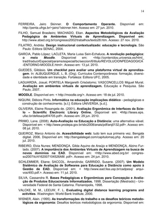 14



FERREIRA, Jairo Skinner. O Comportamento Operante.                      Disponível   em:
  http://penta.ufrgs.br/~jairo/1skinner.htm. Acesso em: 27 jun. 2010.
FILHO, Samuel Brasileiro; MACHADO, Elian. Aspectos Metodológicos da Avaliação
   Pedagógica de Ambientes Virtuais de Aprendizagem. Disponível em:
   http://www.abed.org.br/congresso2002/trabalhos/texto28.htm. Acesso: 27 nov. 2010.
FILATRO, Andréa. Design instrucional contextualizado: educação e tecnologia. São
   Paulo: Editora SENAC, 2004.
GARCIA, Pablo López; LACLETA, Maria Luisa Sein-Echaluce. A revolução pedagógica:
  o      meio    Moodle.     Disponível     em:     <http://contenidos.universia.es/html_
  trad/traducirEspecial/params/especial/bc/seccion/6/titulo/REVOLUCIONPEDAGOGICA
  -ENTORNO-MOODLE.html>. Acesso em: 13 jul. 2010.
GUEDES, Gildásio. Um checklist para avaliar uma plataforma virtual de aprendiza-
  gem. In: ALBUQUERQUE, L. B. (Org). Currículos Contemporâneos: formação, diversi-
  dade e identidade em transição. Fortaleza: Editora UFC, 2005.
LAGUARDIA, Josué; PORTELA Margareth Crisóstomo; VASCONCELLOS Miguel Murat.
  Avaliação em ambientes virtuais de aprendizagem. Educação e Pesquisa. São
  Paulo, 2007.
MOODLE. Disponível em: < http://moodle.org/>. Acesso em: 18 de jul. 2010.
NIQUINI, Débora Pinto. Informática na educação implicações didático - pedagógicas e
  construção de conhecimento. [s.l.]: Editora UNIVERSA, [s.d.].
OLIVEIRA, Elaine Rosangela de. (2001). Avaliação Ergonômica de Interfaces da Scie-
  lo – Scientific Electronic Library Online. Disponível em: <http://teses.eps.
  ufsc.br/defesa/pdf/4705.pdf>. Acesso em: 29 jun. 2010.
PRIMO, Lane. (2008). Auto-Avaliação na Educação a Distância: uma alternativa viável.
  Disponível em: < http://www.prodepa.gov.br/sbc2008/anais/pdf/arq0132.pdf>. Acesso em:
  08 jul. 2010.
QUEIROZ, Marco Antonio de. Acessibilidade web: tudo tem sua primeira vez. Bengala
  digital. 2006. Disponível em: http://bengalalegal.com/capitulomaq.php. Acesso em: 20
  jul. 2010.
RIBEIRO, Elvia Nunes; MENDONÇA, Gilda Aquino de Araújo e MENDONÇA, Alzino Fur-
   tado. (2007). A importância dos Ambientes Virtuais de Aprendizagem na busca de
   novos domínios na EAD. Disponível em: <http://www.abed.org.br/ congres-
   so2007/tc/4162007104526AM. pdf>. Acesso em: 24 jun. 2010.
SCHLEMMER, Eliane; SACCOL, Amarolinda; GARRIDO, Susane. (2007). Um Modelo
  Sistêmico de Avaliação de Softwares para Educação a Distância como apoio à
  Gestão de EAD. Disponível em: < http://www.ead.fea.usp.br/cadpesq/ arqui-
  vos/493.pdf.>. Acesso em: 11 jul. 2010.
SILVA, Cassandra R. Bases Pedagógicas e Ergonômicas para Concepção e Avalia-
   ção de Produtos Educacionais Informatizados. 1998. Dissertação (Mestrado) - Uni-
   versidade Federal de Santa Catarina. Florianópolis, 1998.
VALCKE, M. M., LEEUW, F. L. Evaluating digital distance learning programs and
  activities. Washington: World Bank Institute, 2000.
WISNER, Alain. (1995). As transformações do trabalho e os desafios teóricos metodo-
  lógicos da ergonomia: Desafios teóricos metodológicos da ergonomia. Disponível em:
 