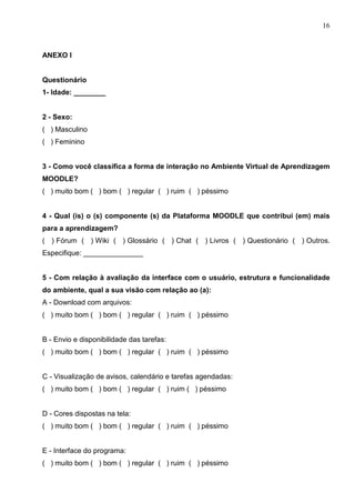16



ANEXO I


Questionário
1- Idade: ________


2 - Sexo:
( ) Masculino
( ) Feminino


3 - Como você classifica a forma de interação no Ambiente Virtual de Aprendizagem
MOODLE?
( ) muito bom ( ) bom ( ) regular ( ) ruim ( ) péssimo


4 - Qual (is) o (s) componente (s) da Plataforma MOODLE que contribui (em) mais
para a aprendizagem?
( ) Fórum ( ) Wiki ( ) Glossário ( ) Chat ( ) Livros ( ) Questionário ( ) Outros.
Especifique: _______________


5 - Com relação à avaliação da interface com o usuário, estrutura e funcionalidade
do ambiente, qual a sua visão com relação ao (a):
A - Download com arquivos:
( ) muito bom ( ) bom ( ) regular ( ) ruim ( ) péssimo


B - Envio e disponibilidade das tarefas:
( ) muito bom ( ) bom ( ) regular ( ) ruim ( ) péssimo


C - Visualização de avisos, calendário e tarefas agendadas:
( ) muito bom ( ) bom ( ) regular ( ) ruim ( ) péssimo


D - Cores dispostas na tela:
( ) muito bom ( ) bom ( ) regular ( ) ruim ( ) péssimo


E - Interface do programa:
( ) muito bom ( ) bom ( ) regular ( ) ruim ( ) péssimo
 