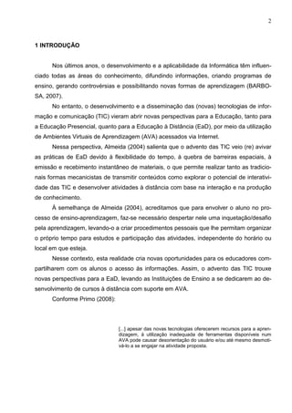 2



1 INTRODUÇÃO


      Nos últimos anos, o desenvolvimento e a aplicabilidade da Informática têm influen-
ciado todas as áreas do conhecimento, difundindo informações, criando programas de
ensino, gerando controvérsias e possibilitando novas formas de aprendizagem (BARBO-
SA, 2007).
      No entanto, o desenvolvimento e a disseminação das (novas) tecnologias de infor-
mação e comunicação (TIC) vieram abrir novas perspectivas para a Educação, tanto para
a Educação Presencial, quanto para a Educação à Distância (EaD), por meio da utilização
de Ambientes Virtuais de Aprendizagem (AVA) acessados via Internet.
      Nessa perspectiva, Almeida (2004) salienta que o advento das TIC veio (re) avivar
as práticas de EaD devido à flexibilidade do tempo, à quebra de barreiras espaciais, à
emissão e recebimento instantâneo de materiais, o que permite realizar tanto as tradicio-
nais formas mecanicistas de transmitir conteúdos como explorar o potencial de interativi-
dade das TIC e desenvolver atividades à distância com base na interação e na produção
de conhecimento.
      À semelhança de Almeida (2004), acreditamos que para envolver o aluno no pro-
cesso de ensino-aprendizagem, faz-se necessário despertar nele uma inquetação/desafio
pela aprendizagem, levando-o a criar procedimentos pessoais que lhe permitam organizar
o próprio tempo para estudos e participação das atividades, independente do horário ou
local em que esteja.
      Nesse contexto, esta realidade cria novas oportunidades para os educadores com-
partilharem com os alunos o acesso às informações. Assim, o advento das TIC trouxe
novas perspectivas para a EaD, levando as Instituições de Ensino a se dedicarem ao de-
senvolvimento de cursos à distância com suporte em AVA.
      Conforme Primo (2008):




                               [...] apesar das novas tecnologias oferecerem recursos para a apren-
                               dizagem, à utilização inadequada de ferramentas disponíveis num
                               AVA pode causar desorientação do usuário e/ou até mesmo desmoti-
                               vá-lo a se engajar na atividade proposta.
 