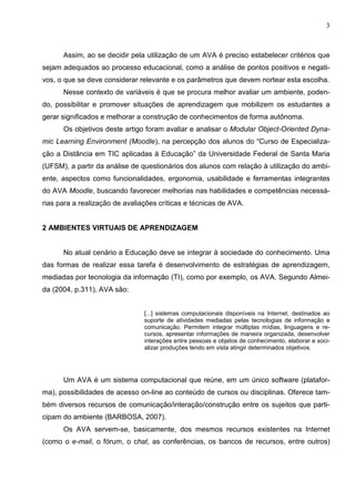 3



      Assim, ao se decidir pela utilização de um AVA é preciso estabelecer critérios que
sejam adequados ao processo educacional, como a análise de pontos positivos e negati-
vos, o que se deve considerar relevante e os parâmetros que devem nortear esta escolha.
      Nesse contexto de variáveis é que se procura melhor avaliar um ambiente, poden-
do, possibilitar e promover situações de aprendizagem que mobilizem os estudantes a
gerar significados e melhorar a construção de conhecimentos de forma autônoma.
      Os objetivos deste artigo foram avaliar e analisar o Modular Object-Oriented Dyna-
mic Learning Environment (Moodle), na percepção dos alunos do “Curso de Especializa-
ção a Distância em TIC aplicadas à Educação” da Universidade Federal de Santa Maria
(UFSM), a partir da análise de questionários dos alunos com relação à utilização do ambi-
ente, aspectos como funcionalidades, ergonomia, usabilidade e ferramentas integrantes
do AVA Moodle, buscando favorecer melhorias nas habilidades e competências necessá-
rias para a realização de avaliações críticas e técnicas de AVA.


2 AMBIENTES VIRTUAIS DE APRENDIZAGEM


      No atual cenário a Educação deve se integrar à sociedade do conhecimento. Uma
das formas de realizar essa tarefa é desenvolvimento de estratégias de aprendizagem,
mediadas por tecnologia da informação (TI), como por exemplo, os AVA. Segundo Almei-
da (2004, p.311), AVA são:


                                [...] sistemas computacionais disponíveis na Internet, destinados ao
                                suporte de atividades mediadas pelas tecnologias de informação e
                                comunicação. Permitem integrar múltiplas mídias, linguagens e re-
                                cursos, apresentar informações de maneira organizada, desenvolver
                                interações entre pessoas e objetos de conhecimento, elaborar e soci-
                                alizar produções tendo em vista atingir determinados objetivos.




      Um AVA é um sistema computacional que reúne, em um único software (platafor-
ma), possibilidades de acesso on-line ao conteúdo de cursos ou disciplinas. Oferece tam-
bém diversos recursos de comunicação/interação/construção entre os sujeitos que parti-
cipam do ambiente (BARBOSA, 2007).
      Os AVA servem-se, basicamente, dos mesmos recursos existentes na Internet
(como o e-mail, o fórum, o chat, as conferências, os bancos de recursos, entre outros)
 