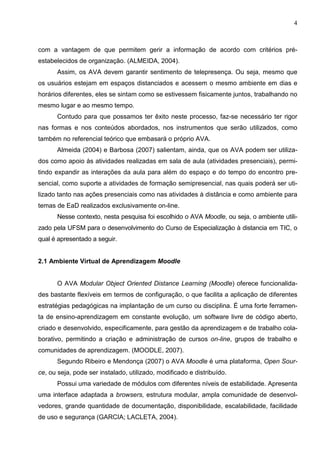 4



com a vantagem de que permitem gerir a informação de acordo com critérios pré-
estabelecidos de organização. (ALMEIDA, 2004).
      Assim, os AVA devem garantir sentimento de telepresença. Ou seja, mesmo que
os usuários estejam em espaços distanciados e acessem o mesmo ambiente em dias e
horários diferentes, eles se sintam como se estivessem fisicamente juntos, trabalhando no
mesmo lugar e ao mesmo tempo.
      Contudo para que possamos ter êxito neste processo, faz-se necessário ter rigor
nas formas e nos conteúdos abordados, nos instrumentos que serão utilizados, como
também no referencial teórico que embasará o próprio AVA.
      Almeida (2004) e Barbosa (2007) salientam, ainda, que os AVA podem ser utiliza-
dos como apoio às atividades realizadas em sala de aula (atividades presenciais), permi-
tindo expandir as interações da aula para além do espaço e do tempo do encontro pre-
sencial, como suporte a atividades de formação semipresencial, nas quais poderá ser uti-
lizado tanto nas ações presenciais como nas atividades à distância e como ambiente para
temas de EaD realizados exclusivamente on-line.
      Nesse contexto, nesta pesquisa foi escolhido o AVA Moodle, ou seja, o ambiente utili-
zado pela UFSM para o desenvolvimento do Curso de Especialização à distancia em TIC, o
qual é apresentado a seguir.


2.1 Ambiente Virtual de Aprendizagem Moodle


      O AVA Modular Object Oriented Distance Learning (Moodle) oferece funcionalida-
des bastante flexíveis em termos de configuração, o que facilita a aplicação de diferentes
estratégias pedagógicas na implantação de um curso ou disciplina. É uma forte ferramen-
ta de ensino-aprendizagem em constante evolução, um software livre de código aberto,
criado e desenvolvido, especificamente, para gestão da aprendizagem e de trabalho cola-
borativo, permitindo a criação e administração de cursos on-line, grupos de trabalho e
comunidades de aprendizagem. (MOODLE, 2007).
      Segundo Ribeiro e Mendonça (2007) o AVA Moodle é uma plataforma, Open Sour-
ce, ou seja, pode ser instalado, utilizado, modificado e distribuído.
      Possui uma variedade de módulos com diferentes níveis de estabilidade. Apresenta
uma interface adaptada a browsers, estrutura modular, ampla comunidade de desenvol-
vedores, grande quantidade de documentação, disponibilidade, escalabilidade, facilidade
de uso e segurança (GARCIA; LACLETA, 2004).
 