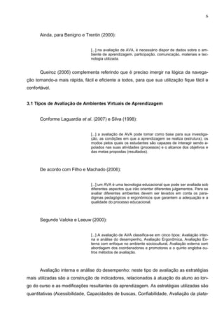 6



      Ainda, para Benigno e Trentin (2000):


                                [...] na avaliação de AVA, é necessário dispor de dados sobre o am-
                                biente de aprendizagem, participação, comunicação, materiais e tec-
                                nologia utilizada.


      Queiroz (2006) complementa referindo que é preciso imergir na lógica da navega-
ção tornando-a mais rápida, fácil e eficiente a todos, para que sua utilização fique fácil e
confortável.


3.1 Tipos de Avaliação de Ambientes Virtuais de Aprendizagem


      Conforme Laguardia et al. (2007) e Silva (1998):


                                [...] a avaliação de AVA pode tomar como base para sua investiga-
                                ção, as condições em que a aprendizagem se realiza (estrutura), os
                                modos pelos quais os estudantes são capazes de interagir sendo a-
                                poiados nas suas atividades (processos) e o alcance dos objetivos e
                                das metas propostas (resultados).



      De acordo com Filho e Machado (2006):


                                [...] um AVA é uma tecnologia educacional que pode ser avaliada sob
                                diferentes aspectos que irão orientar diferentes julgamentos. Para se
                                avaliar diferentes ambientes devem ser levados em conta os para-
                                digmas pedagógicos e ergonômicos que garantem a adequação e a
                                qualidade do processo educacional.



      Segundo Valcke e Leeuw (2000):


                                [...] A avaliação de AVA classifica-se em cinco tipos: Avaliação inter-
                                na e análise do desempenho, Avaliação Ergonômica, Avaliação Ex-
                                terna com enfoque no ambiente sociocultural, Avaliação externa com
                                abordagem dos coordenadores e promotores e o quinto engloba ou-
                                tros métodos de avaliação.



      Avaliação interna e análise do desempenho: neste tipo de avaliação as estratégias
mais utilizadas são a construção de indicadores, relacionados à atuação do aluno ao lon-
go do curso e as modificações resultantes da aprendizagem. As estratégias utilizadas são
quantitativas (Acessibilidade, Capacidades de buscas, Confiabilidade, Avaliação da plata-
 