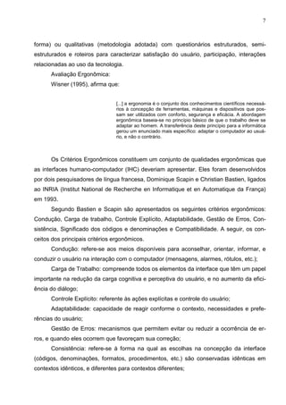 7



forma) ou qualitativas (metodologia adotada) com questionários estruturados, semi-
estruturados e roteiros para caracterizar satisfação do usuário, participação, interações
relacionadas ao uso da tecnologia.
      Avaliação Ergonômica:
      Wisner (1995), afirma que:


                                [...] a ergonomia é o conjunto dos conhecimentos científicos necessá-
                                rios à concepção de ferramentas, máquinas e dispositivos que pos-
                                sam ser utilizados com conforto, segurança e eficácia. A abordagem
                                ergonômica baseia-se no princípio básico de que o trabalho deve se
                                adaptar ao homem. A transferência deste princípio para a informática
                                gerou um enunciado mais específico: adaptar o computador ao usuá-
                                rio, e não o contrário.



      Os Critérios Ergonômicos constituem um conjunto de qualidades ergonômicas que
as interfaces humano-computador (IHC) deveriam apresentar. Eles foram desenvolvidos
por dois pesquisadores de língua francesa, Dominique Scapin e Christian Bastien, ligados
ao INRIA (Institut National de Recherche en Informatique et en Automatique da França)
em 1993.
      Segundo Bastien e Scapin são apresentados os seguintes critérios ergonômicos:
Condução, Carga de trabalho, Controle Explícito, Adaptabilidade, Gestão de Erros, Con-
sistência, Significado dos códigos e denominações e Compatibilidade. A seguir, os con-
ceitos dos principais critérios ergonômicos.
      Condução: refere-se aos meios disponíveis para aconselhar, orientar, informar, e
conduzir o usuário na interação com o computador (mensagens, alarmes, rótulos, etc.);
      Carga de Trabalho: compreende todos os elementos da interface que têm um papel
importante na redução da carga cognitiva e perceptiva do usuário, e no aumento da efici-
ência do diálogo;
      Controle Explícito: referente às ações explícitas e controle do usuário;
      Adaptabilidade: capacidade de reagir conforme o contexto, necessidades e prefe-
rências do usuário;
      Gestão de Erros: mecanismos que permitem evitar ou reduzir a ocorrência de er-
ros, e quando eles ocorrem que favoreçam sua correção;
      Consistência: refere-se à forma na qual as escolhas na concepção da interface
(códigos, denominações, formatos, procedimentos, etc.) são conservadas idênticas em
contextos idênticos, e diferentes para contextos diferentes;
 
