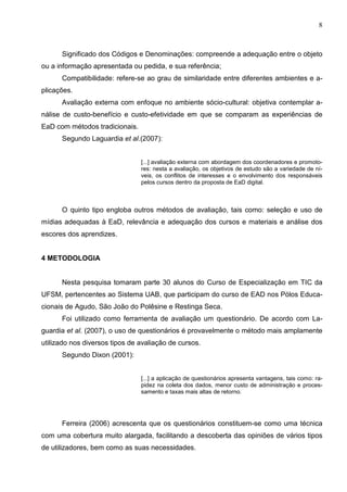 8



      Significado dos Códigos e Denominações: compreende a adequação entre o objeto
ou a informação apresentada ou pedida, e sua referência;
      Compatibilidade: refere-se ao grau de similaridade entre diferentes ambientes e a-
plicações.
      Avaliação externa com enfoque no ambiente sócio-cultural: objetiva contemplar a-
nálise de custo-benefício e custo-efetividade em que se comparam as experiências de
EaD com métodos tradicionais.
      Segundo Laguardia et al.(2007):


                                [...] avaliação externa com abordagem dos coordenadores e promoto-
                                res: nesta a avaliação, os objetivos de estudo são a variedade de ní-
                                veis, os conflitos de interesses e o envolvimento dos responsáveis
                                pelos cursos dentro da proposta de EaD digital.



      O quinto tipo engloba outros métodos de avaliação, tais como: seleção e uso de
mídias adequadas à EaD, relevância e adequação dos cursos e materiais e análise dos
escores dos aprendizes.


4 METODOLOGIA


      Nesta pesquisa tomaram parte 30 alunos do Curso de Especialização em TIC da
UFSM, pertencentes ao Sistema UAB, que participam do curso de EAD nos Pólos Educa-
cionais de Agudo, São João do Polêsine e Restinga Seca.
      Foi utilizado como ferramenta de avaliação um questionário. De acordo com La-
guardia et al. (2007), o uso de questionários é provavelmente o método mais amplamente
utilizado nos diversos tipos de avaliação de cursos.
      Segundo Dixon (2001):


                                [...] a aplicação de questionários apresenta vantagens, tais como: ra-
                                pidez na coleta dos dados, menor custo de administração e proces-
                                samento e taxas mais altas de retorno.




      Ferreira (2006) acrescenta que os questionários constituem-se como uma técnica
com uma cobertura muito alargada, facilitando a descoberta das opiniões de vários tipos
de utilizadores, bem como as suas necessidades.
 
