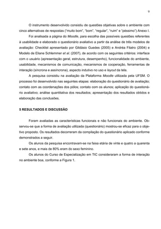 9



      O instrumento desenvolvido consistiu de questões objetivas sobre o ambiente com
cinco alternativas de respostas (“muito bom”, “bom”, “regular”, “ruim” e “péssimo”) Anexo I.
      Foi analisada a página do Moodle, para escolha das possíveis questões referentes
à usabilidade e elaborado o questionário avaliativo a partir da análise de três modelos de
avaliação: Checklist apresentado por Gildásio Guedes (2005) e Andréa Filatro (2004) e
Modelo de Eliane Schlemmer et al. (2007), de acordo com os seguintes critérios: interface
com o usuário (apresentação geral, estrutura, desempenho), funcionalidade do ambiente,
usabilidade, mecanismos de comunicação, mecanismos de cooperação, ferramentas de
interação (síncrona e assíncrona), aspecto indutivo no uso e layout da tela.
      A pesquisa consistiu na avaliação da Plataforma Moodle utilizada pela UFSM. O
processo foi desenvolvido nas seguintes etapas: elaboração do questionário de avaliação;
contato com as coordenações dos pólos; contato com os alunos; aplicação do questioná-
rio avaliativo; análise quantitativa dos resultados; apresentação dos resultados obtidos e
elaboração das conclusões.


5 RESULTADOS E DISCUSSÃO


      Foram avaliadas as características funcionais e não funcionais do ambiente. Ob-
servou-se que a forma de avaliação utilizada (questionário) mostrou-se eficaz para o obje-
tivo proposto. Os resultados decorreram da compilação do questionário aplicado conforme
demonstrados a seguir.
      Os alunos da pesquisa encontravam-se na faixa etária de vinte e quatro a quarenta
e sete anos, e mais de 80% eram do sexo feminino.
      Os alunos do Curso de Especialização em TIC consideraram a forma de interação
no ambiente boa, conforme a Figura 1.
 