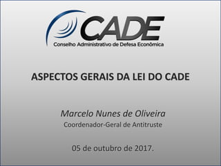 ASPECTOS GERAIS DA LEI DO CADE
Marcelo Nunes de Oliveira
Coordenador-Geral de Antitruste
05 de outubro de 2017.
 