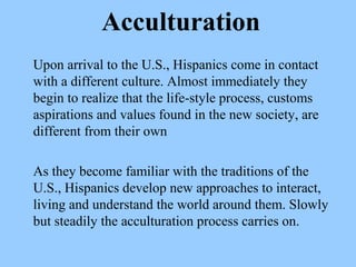 Acculturation 
Upon arrival to the U.S., Hispanics come in contact 
with a different culture. Almost immediately they 
begin to realize that the life-style process, customs 
aspirations and values found in the new society, are 
different from their own 
As they become familiar with the traditions of the 
U.S., Hispanics develop new approaches to interact, 
living and understand the world around them. Slowly 
but steadily the acculturation process carries on. 
 